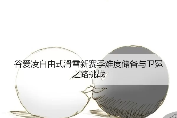 谷爱凌自由式滑雪新赛季难度储备与卫冕之路挑战