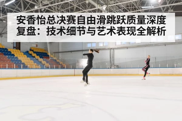 安香怡总决赛自由滑跳跃质量深度复盘:技术细节与艺术表现全解析