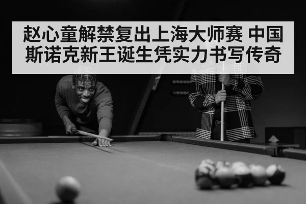 赵心童解禁复出上海大师赛 中国斯诺克新王诞生凭实力书写传奇